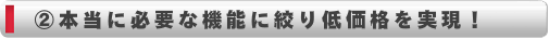 本当に必要な機能に絞り低価格を実現！